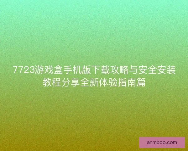 7723游戏盒手机版下载攻略与安全安装教程分享全新体验指南篇