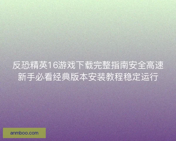 反恐精英16游戏下载完整指南安全高速新手必看经典版本安装教程稳定运行